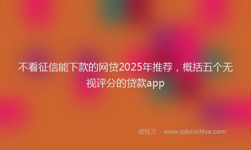 不看征信能下款的网贷2025年推荐，概括五个无视评分的贷款app