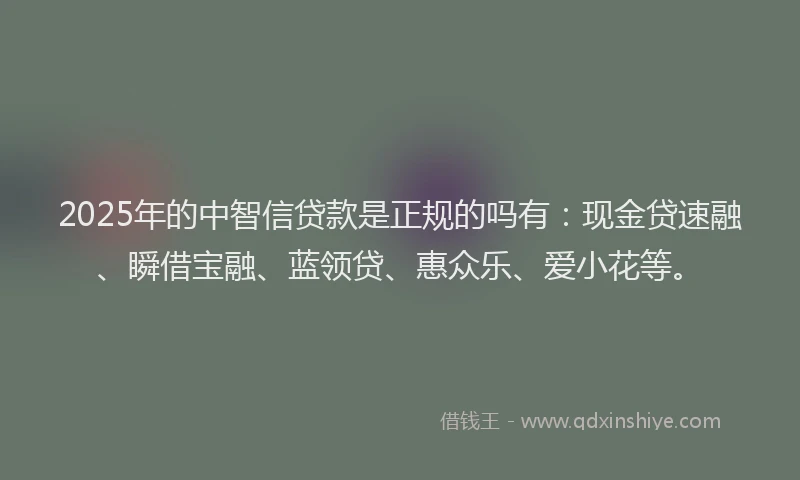 2025年的中智信贷款是正规的吗有：现金贷速融、瞬借宝融、蓝领贷、惠众乐、爱小花等。