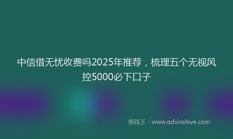 中信借无忧收费吗2025年推荐，梳理五个无视风控5000必下口子