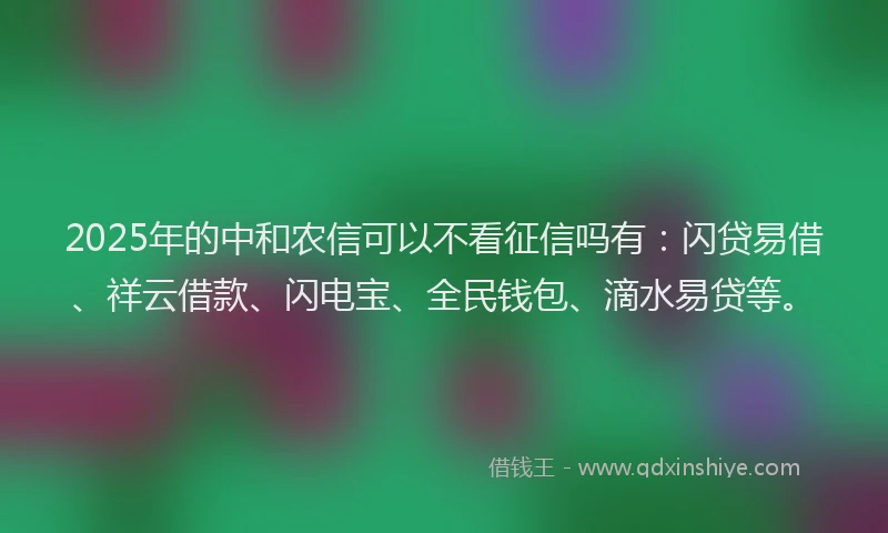 2025年的中和农信可以不看征信吗有：闪贷易借、祥云借款、闪电宝、全民钱包、滴水易贷等。