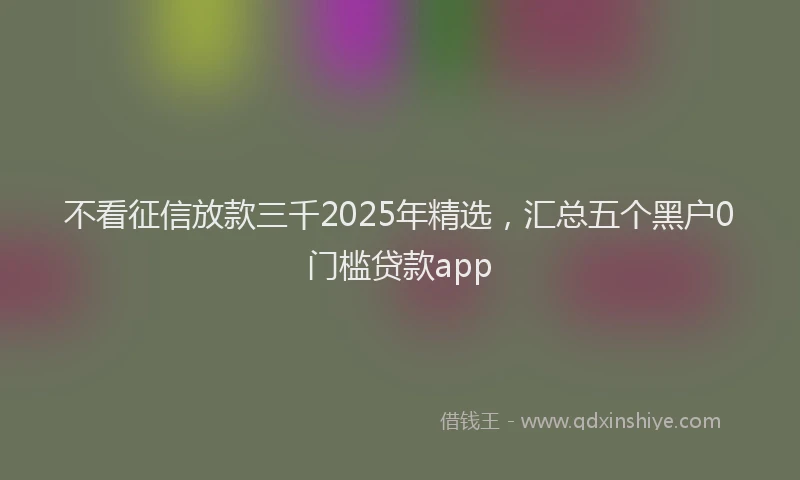 不看征信放款三千2025年精选，汇总五个黑户0门槛贷款app