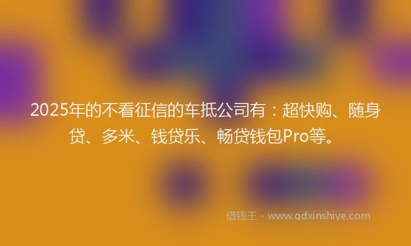 2025年的不看征信的车抵公司有：超快购、随身贷、多米、钱贷乐、畅贷钱包Pro等。