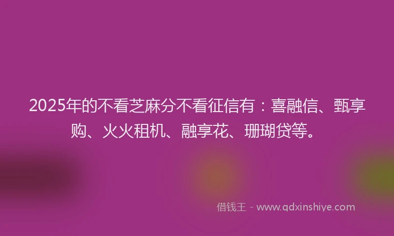2025年的不看芝麻分不看征信有：喜融信、甄享购、火火租机、融享花、珊瑚贷等。