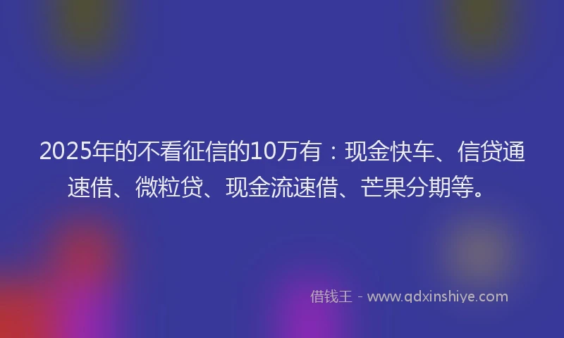 2025年的不看征信的10万有：现金快车、信贷通速借、微粒贷、现金流速借、芒果分期等。