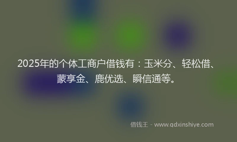 2025年的个体工商户借钱有：玉米分、轻松借、蒙享金、鹿优选、瞬信通等。