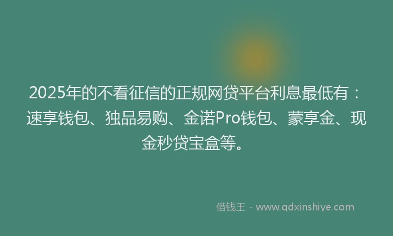 2025年的不看征信的正规网贷平台利息最低有：速享钱包、独品易购、金诺Pro钱包、蒙享金、现金秒贷宝盒等。