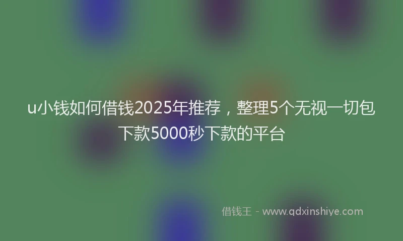 u小钱如何借钱2025年推荐，整理5个无视一切包下款5000秒下款的平台