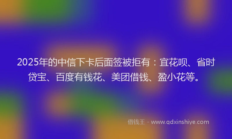 2025年的中信下卡后面签被拒有：宜花呗、省时贷宝、百度有钱花、美团借钱、盈小花等。