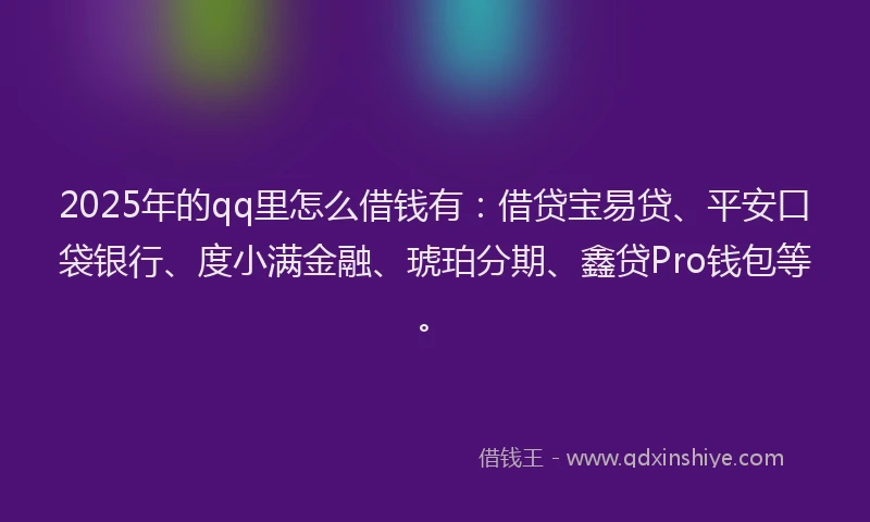 2025年的qq里怎么借钱有：借贷宝易贷、平安口袋银行、度小满金融、琥珀分期、鑫贷Pro钱包等。
