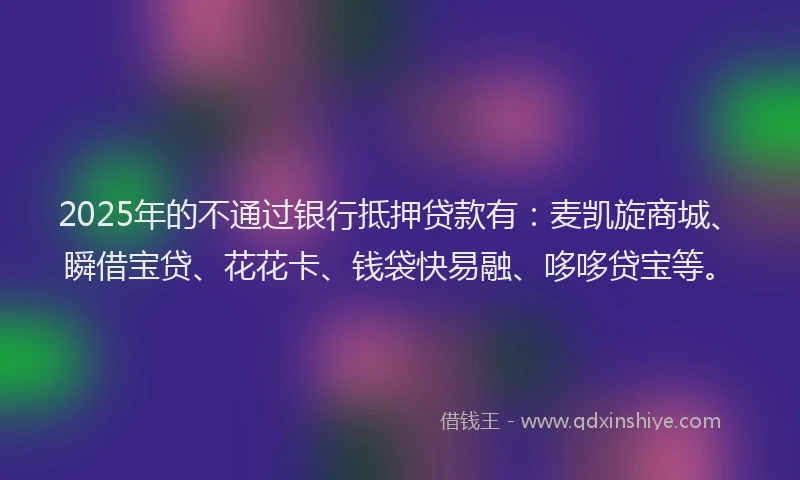 2025年的不通过银行抵押贷款有：麦凯旋商城、瞬借宝贷、花花卡、钱袋快易融、哆哆贷宝等。