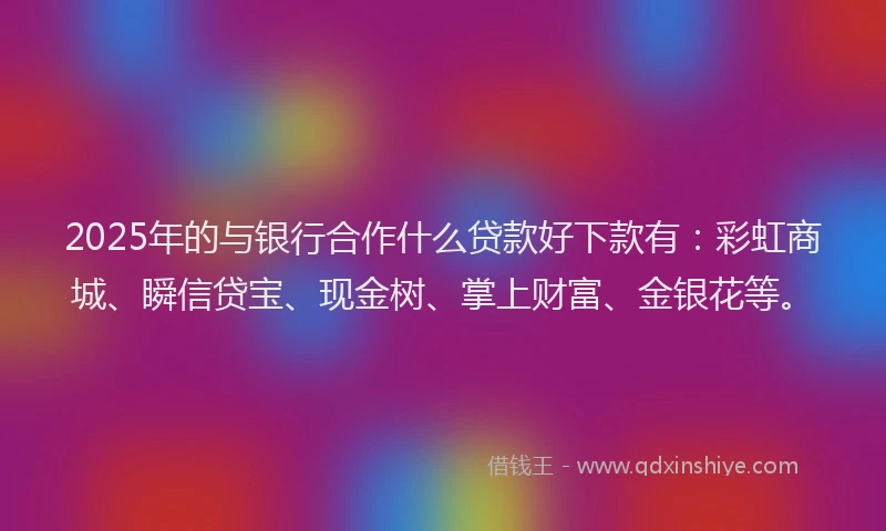 2025年的与银行合作什么贷款好下款有：彩虹商城、瞬信贷宝、现金树、掌上财富、金银花等。