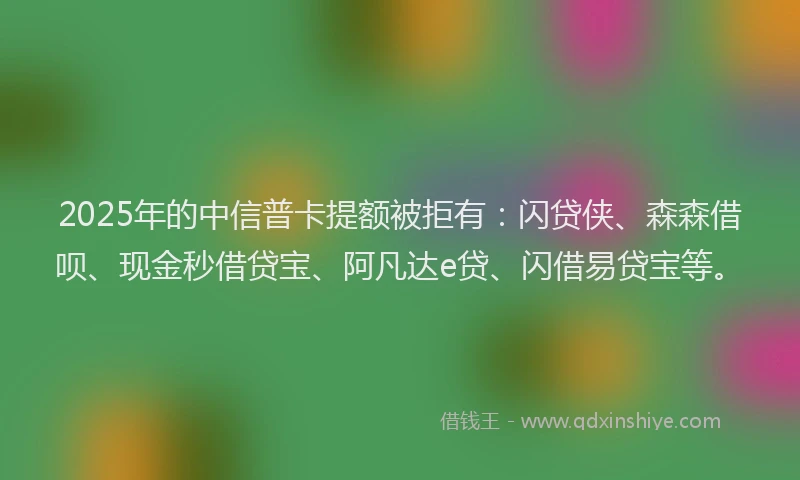 2025年的中信普卡提额被拒有：闪贷侠、森森借呗、现金秒借贷宝、阿凡达e贷、闪借易贷宝等。