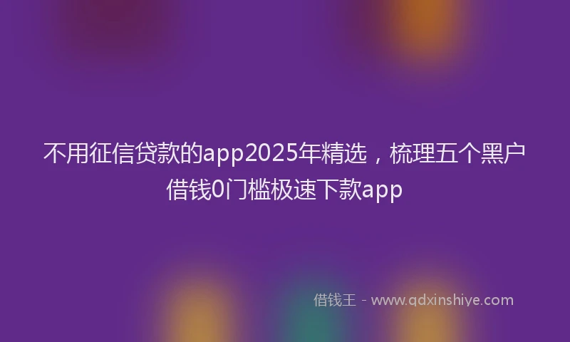 不用征信贷款的app2025年精选，梳理五个黑户借钱0门槛极速下款app