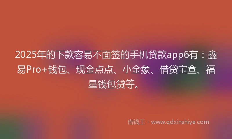 2025年的下款容易不面签的手机贷款app6有：鑫易Pro+钱包、现金点点、小金象、借贷宝盒、福星钱包贷等。