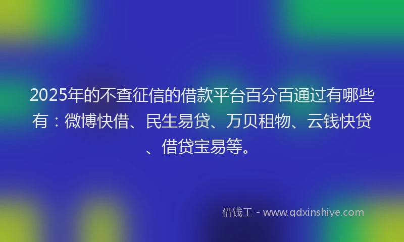 2025年的不查征信的借款平台百分百通过有哪些有：微博快借、民生易贷、万贝租物、云钱快贷、借贷宝易等。