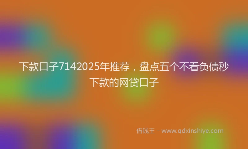 下款口子7142025年推荐，盘点五个不看负债秒下款的网贷口子