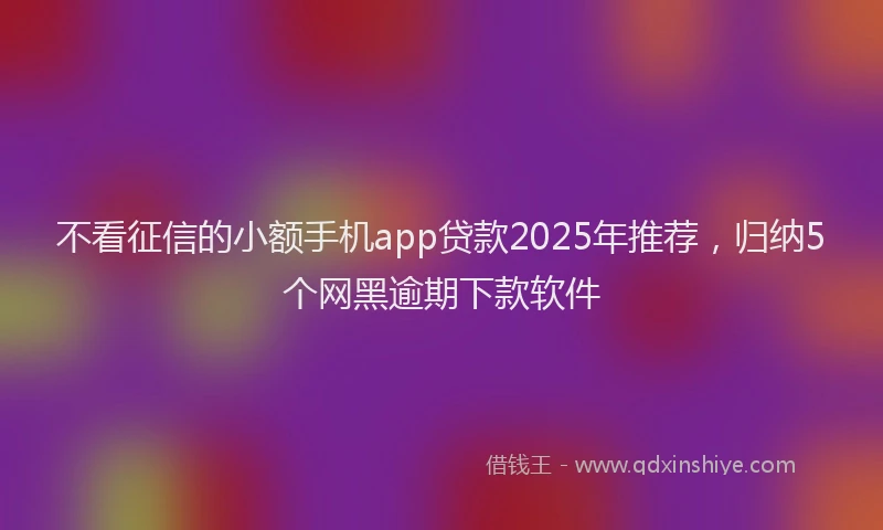 不看征信的小额手机app贷款2025年推荐，归纳5个网黑逾期下款软件