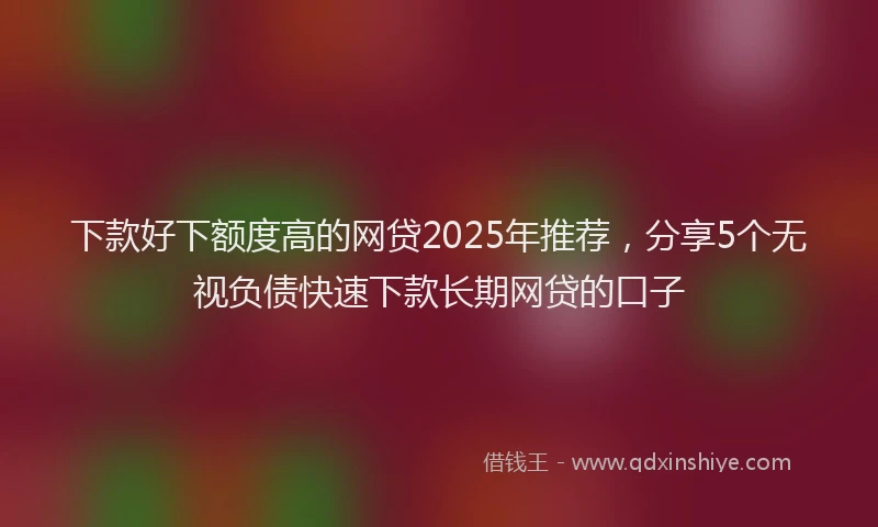 下款好下额度高的网贷2025年推荐，分享5个无视负债快速下款长期网贷的口子
