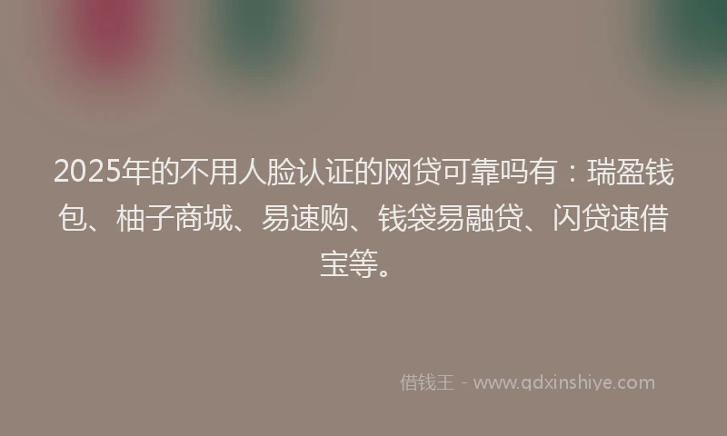 2025年的不用人脸认证的网贷可靠吗有：瑞盈钱包、柚子商城、易速购、钱袋易融贷、闪贷速借宝等。