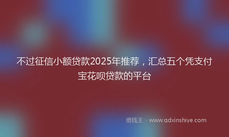 不过征信小额贷款2025年推荐，汇总五个凭支付宝花呗贷款的平台