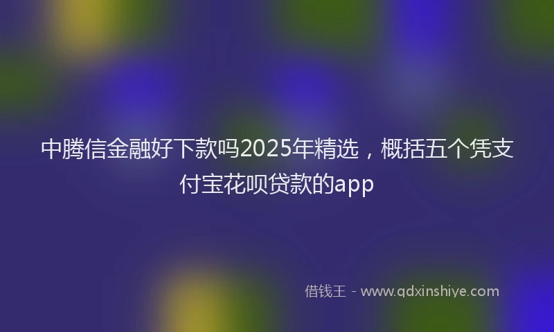 中腾信金融好下款吗2025年精选，概括五个凭支付宝花呗贷款的app