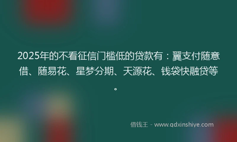 2025年的不看征信门槛低的贷款有：翼支付随意借、随易花、星梦分期、天源花、钱袋快融贷等。