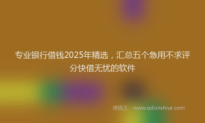 专业银行借钱2025年精选，汇总五个急用不求评分快借无忧的软件