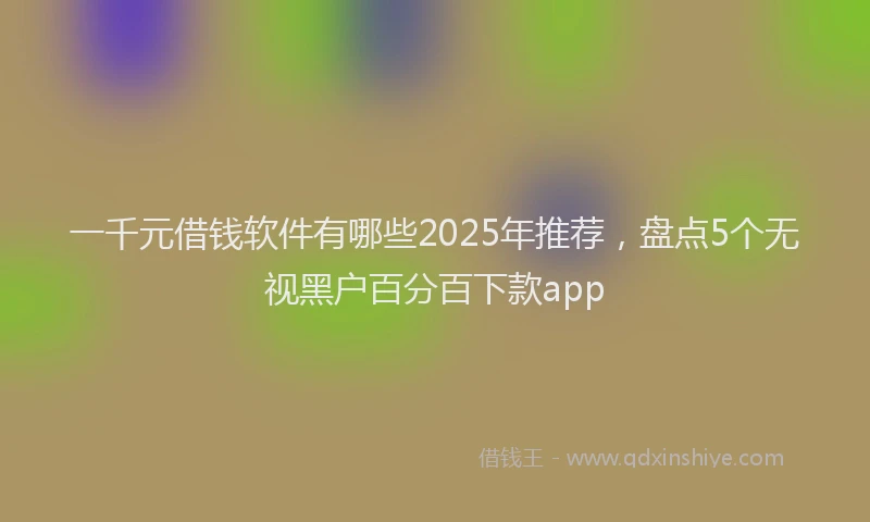 一千元借钱软件有哪些2025年推荐，盘点5个无视黑户百分百下款app