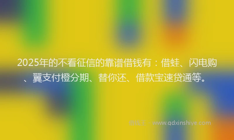 2025年的不看征信的靠谱借钱有：借蛙、闪电购、翼支付橙分期、替你还、借款宝速贷通等。