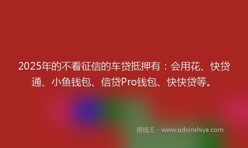 2025年的不看征信的车贷抵押有：会用花、快贷通、小鱼钱包、信贷Pro钱包、快快贷等。