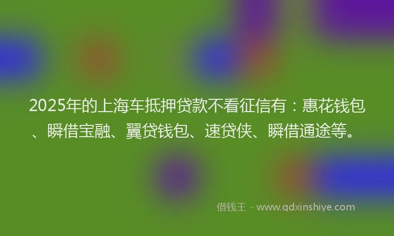 2025年的上海车抵押贷款不看征信有：惠花钱包、瞬借宝融、翼贷钱包、速贷侠、瞬借通途等。