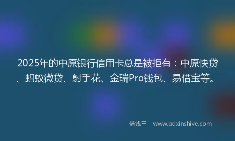 2025年的中原银行信用卡总是被拒有：中原快贷、蚂蚁微贷、射手花、金瑞Pro钱包、易借宝等。