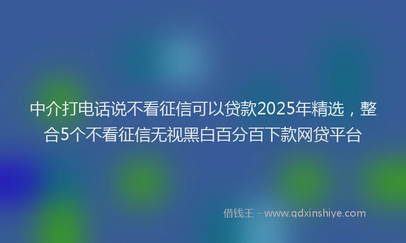 中介打电话说不看征信可以贷款2025年精选,整合5个不看征信无视黑白百分百下款网贷平台