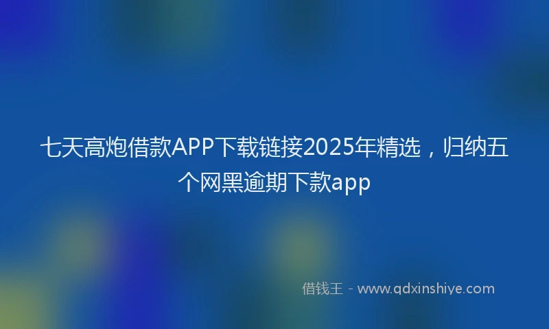 七天高炮借款APP下载链接2025年精选，归纳五个网黑逾期下款app