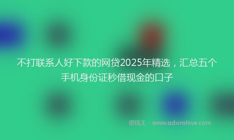 不打联系人好下款的网贷2025年精选，汇总五个手机身份证秒借现金的口子