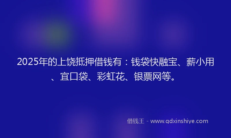2025年的上饶抵押借钱有：钱袋快融宝、薪小用、宜口袋、彩虹花、银票网等。