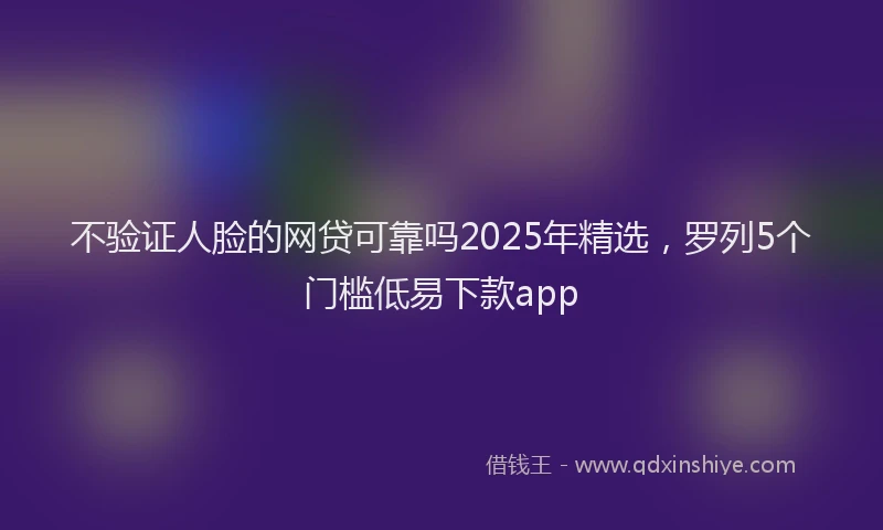 不验证人脸的网贷可靠吗2025年精选，罗列5个门槛低易下款app