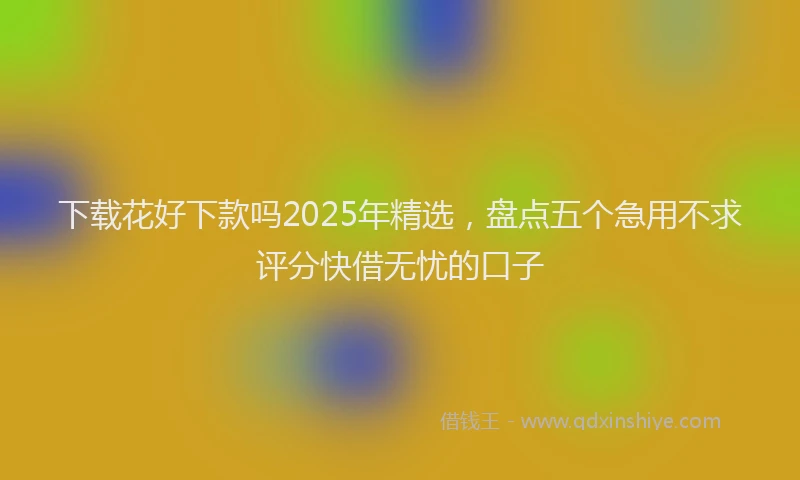 下载花好下款吗2025年精选，盘点五个急用不求评分快借无忧的口子