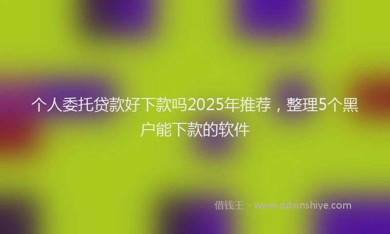 个人委托贷款好下款吗2025年推荐，整理5个黑户能下款的软件