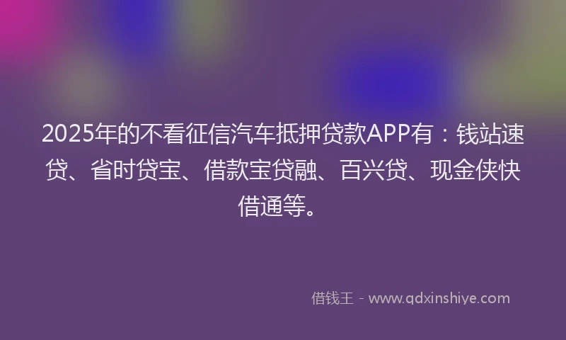 2025年的不看征信汽车抵押贷款APP有：钱站速贷、省时贷宝、借款宝贷融、百兴贷、现金侠快借通等。