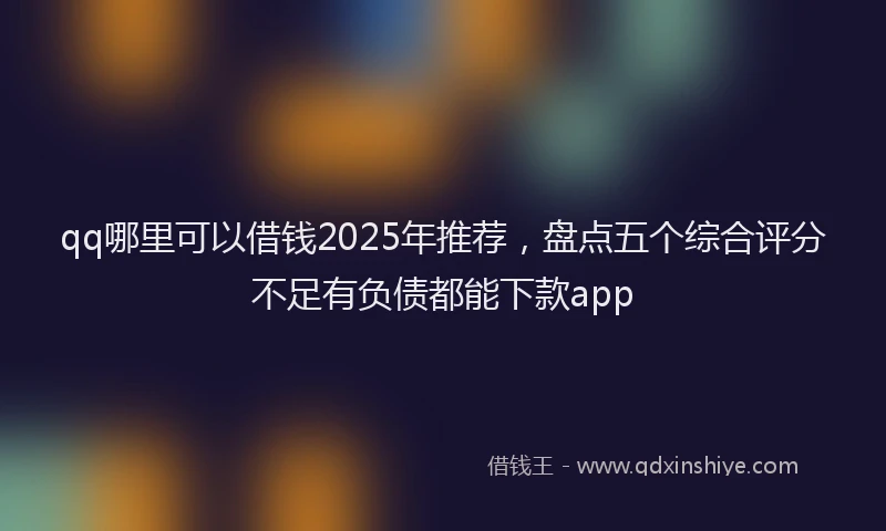 qq哪里可以借钱2025年推荐，盘点五个综合评分不足有负债都能下款app