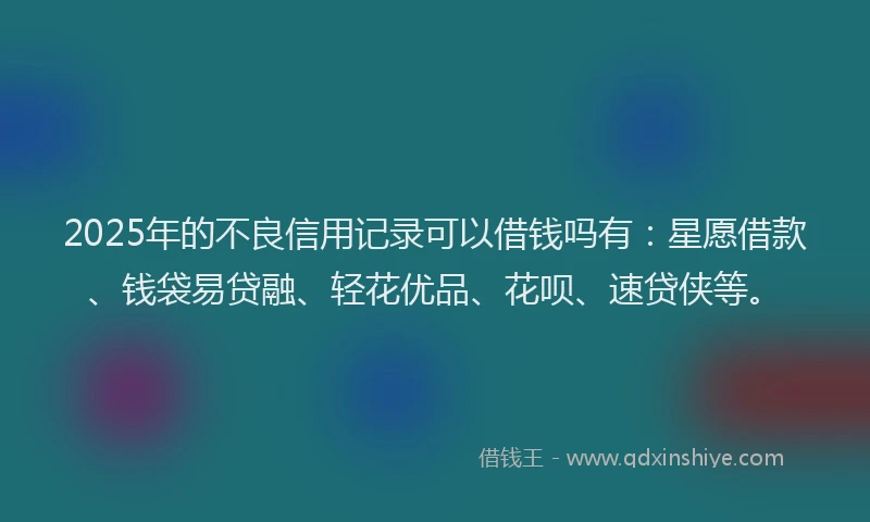 2025年的不良信用记录可以借钱吗有:星愿借款、钱袋易贷融、轻花优品、花呗、速贷侠等。