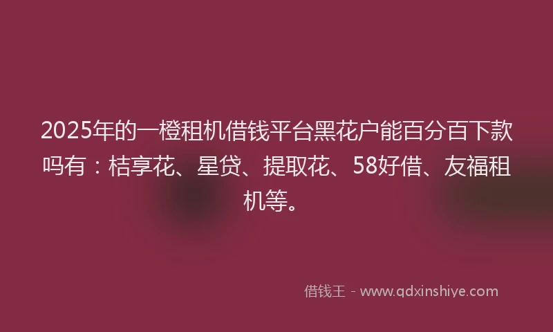 2025年的一橙租机借钱平台黑花户能百分百下款吗有：桔享花、星贷、提取花、58好借、友福租机等。