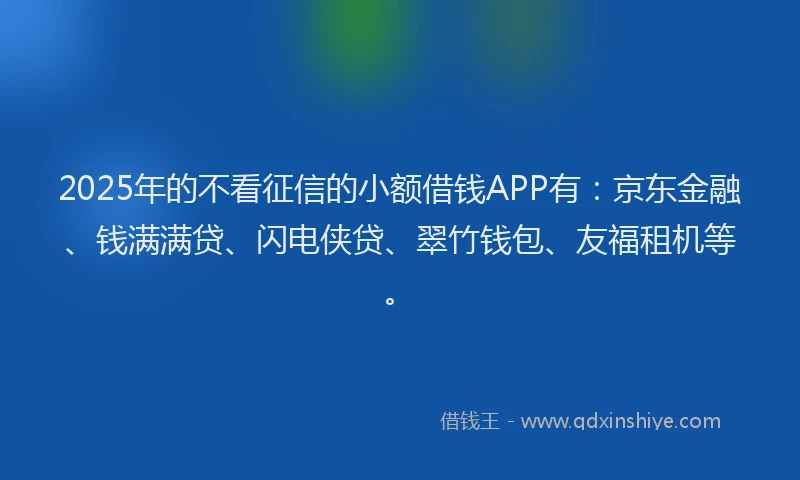 2025年的不看征信的小额借钱APP有：京东金融、钱满满贷、闪电侠贷、翠竹钱包、友福租机等。