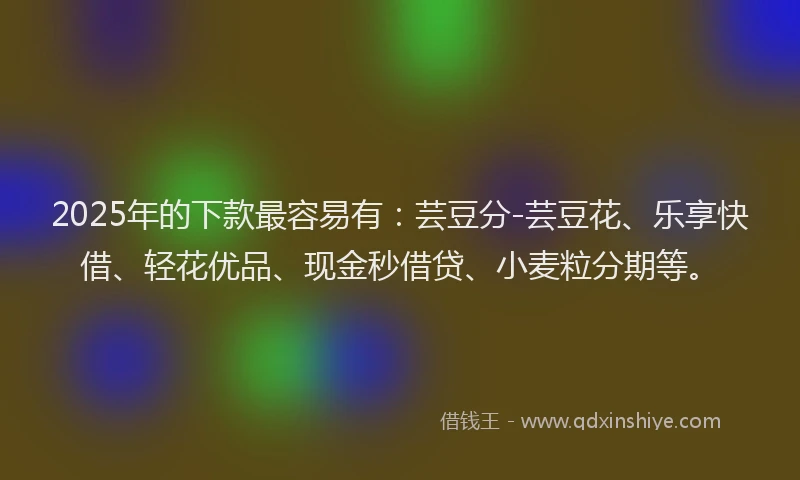 2025年的下款最容易有：芸豆分-芸豆花、乐享快借、轻花优品、现金秒借贷、小麦粒分期等。
