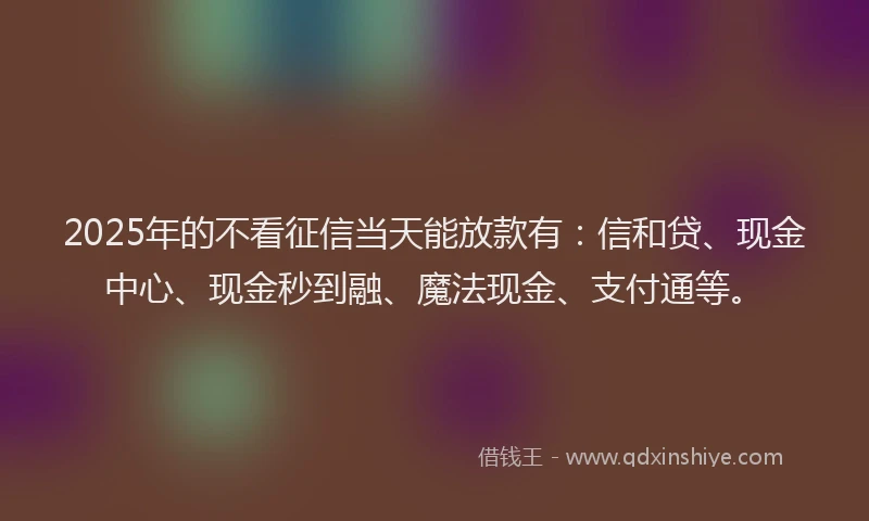 2025年的不看征信当天能放款有：信和贷、现金中心、现金秒到融、魔法现金、支付通等。
