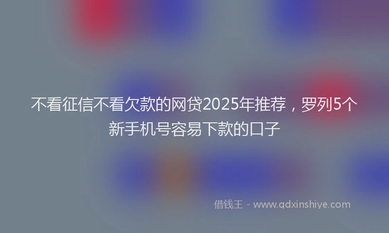 不看征信不看欠款的网贷2025年推荐，罗列5个新手机号容易下款的口子