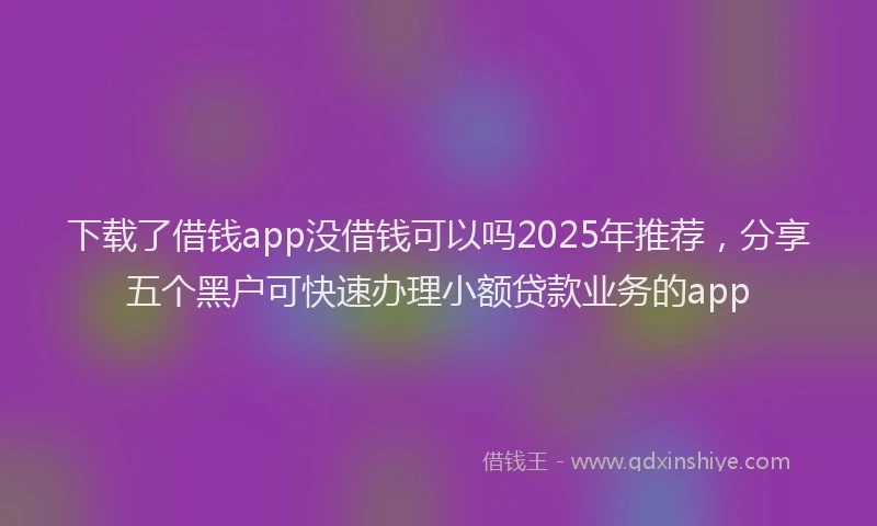下载了借钱app没借钱可以吗2025年推荐，分享五个黑户可快速办理小额贷款业务的app