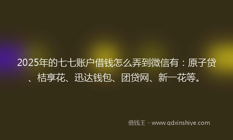 2025年的七七账户借钱怎么弄到微信有：原子贷、桔享花、迅达钱包、团贷网、新一花等。