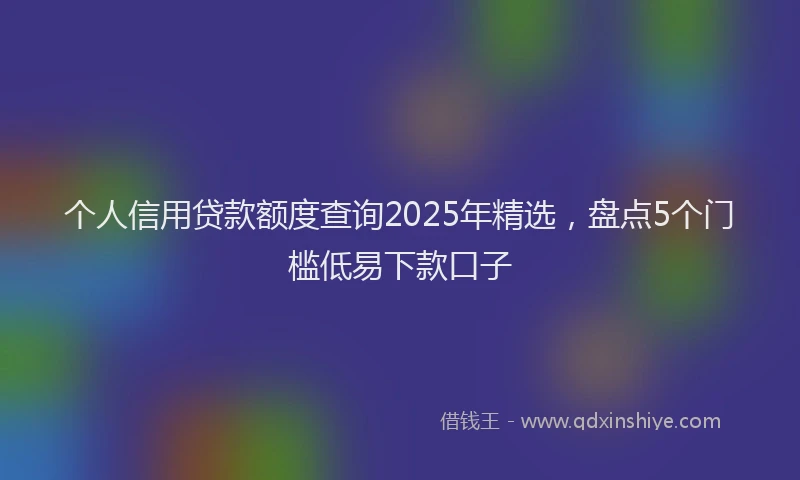 个人信用贷款额度查询2025年精选，盘点5个门槛低易下款口子